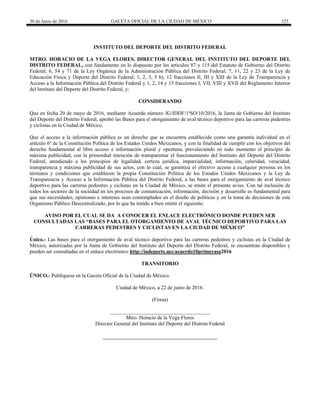 30 de Junio de 2016 GACETA OFICIAL DE LA CIUDAD DE MÉXICO 325
INSTITUTO DEL DEPORTE DEL DISTRITO FEDERAL
MTRO. HORACIO DE LA VEGA FLORES, DIRECTOR GENERAL DEL INSTITUTO DEL DEPORTE DEL
DISTRITO FEDERAL, con fundamento en lo dispuesto por los artículos 87 y 115 del Estatuto de Gobierno del Distrito
Federal; 6, 54 y 71 de la Ley Orgánica de la Administración Pública del Distrito Federal; 7, 11, 22 y 23 de la Ley de
Educación Física y Deporte del Distrito Federal; 1, 2, 3, 5 b), 12 fracciones II, III y XIII de la Ley de Transparencia y
Acceso a la Información Pública del Distrito Federal y 1, 2, 14 y 15 fracciones I, VII, VIII y XVII del Reglamento Interior
del Instituto del Deporte del Distrito Federal, y:
CONSIDERANDO
Que en fecha 20 de mayo de 2016, mediante Acuerdo número JG/IDDF/1ªSO/10/2016, la Junta de Gobierno del Instituto
del Deporte del Distrito Federal, aprobó las Bases para el otorgamiento de aval técnico deportivo para las carreras pedestres
y ciclistas en la Ciudad de México.
Que el acceso a la información pública es un derecho que se encuentra establecido como una garantía individual en el
artículo 6º de la Constitución Política de los Estados Unidos Mexicanos, y con la finalidad de cumplir con los objetivos del
derecho fundamental al libre acceso e información plural y oportuna, prevaleciendo en todo momento el principio de
máxima publicidad, con la primordial intención de transparentar el funcionamiento del Instituto del Deporte del Distrito
Federal, atendiendo a los principios de legalidad, certeza jurídica, imparcialidad, información, celeridad, veracidad,
transparencia y máxima publicidad de sus actos, con lo cual, se garantiza el efectivo acceso a cualquier persona en los
términos y condiciones que establecen la propia Constitución Política de los Estados Unidos Mexicanos y la Ley de
Transparencia y Acceso a la Información Pública del Distrito Federal, a las bases para el otorgamiento de aval técnico
deportivo para las carreras pedestres y ciclistas en la Ciudad de México, se emite el presente aviso. Con tal inclusión de
todos los sectores de la sociedad en los procesos de comunicación, información, decisión y desarrollo es fundamental para
que sus necesidades, opiniones e intereses sean contemplados en el diseño de políticas y en la toma de decisiones de este
Organismo Público Descentralizado, por lo que he tenido a bien emitir el siguiente:
AVISO POR EL CUAL SE DA A CONOCER EL ENLACE ELECTRÓNICO DONDE PUEDEN SER
CONSULTADAS LAS “BASES PARA EL OTORGAMIENTO DE AVAL TÉCNICO DEPORTIVO PARA LAS
CARRERAS PEDESTRES Y CICLISTAS EN LA CIUDAD DE MÉXICO”
Único.- Las bases para el otorgamiento de aval técnico deportivo para las carreras pedestres y ciclistas en la Ciudad de
México, autorizadas por la Junta de Gobierno del Instituto del Deporte del Distrito Federal, se encuentran disponibles y
pueden ser consultadas en el enlace electrónico http://indeporte.mx/acuerdo10primeraso2016
TRANSITORIO
ÚNICO.- Publíquese en la Gaceta Oficial de la Ciudad de México.
Ciudad de México, a 22 de junio de 2016.
(Firma)
______________________________________
Mtro. Horacio de la Vega Flores
Director General del Instituto del Deporte del Distrito Federal
 