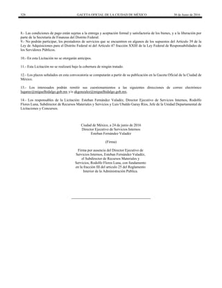 328 GACETA OFICIAL DE LA CIUDAD DE MÉXICO 30 de Junio de 2016
8.- Las condiciones de pago están sujetas a la entrega y aceptación formal y satisfactoria de los bienes, y a la liberación por
parte de la Secretaría de Finanzas del Distrito Federal.
9.- No podrán participar, los prestadores de servicios que se encuentren en algunos de los supuestos del Artículo 39 de la
Ley de Adquisiciones para el Distrito Federal ni del Artículo 47 fracción XXIII de la Ley Federal de Responsabilidades de
los Servidores Públicos.
10.- En esta Licitación no se otorgarán anticipos.
11.- Esta Licitación no se realizará bajo la cobertura de ningún tratado.
12.- Los plazos señalados en esta convocatoria se computarán a partir de su publicación en la Gaceta Oficial de la Ciudad de
México.
13.- Los interesados podrán remitir sus cuestionamientos a las siguientes direcciones de correo electrónico
lugaray@miguelhidalgo.gob.mx y/o akgonzalez@miguelhidalgo.gob.mx.
14.- Los responsables de la Licitación: Esteban Fernández Valadéz, Director Ejecutivo de Servicios Internos, Rodolfo
Flores Luna, Subdirector de Recursos Materiales y Servicios y Luis Ubaldo Garay Ríos, Jefe de la Unidad Departamental de
Licitaciones y Concursos.
Ciudad de México, a 24 de junio de 2016
Director Ejecutivo de Servicios Internos
Esteban Fernández Valadéz
(Firma)
Firma por ausencia del Director Ejecutivo de
Servicios Internos, Esteban Fernández Valadéz,
el Subdirector de Recursos Materiales y
Servicios, Rodolfo Flores Luna, con fundamento
en la fracción III del articulo 25 del Reglamento
Interior de la Administración Publica.
 