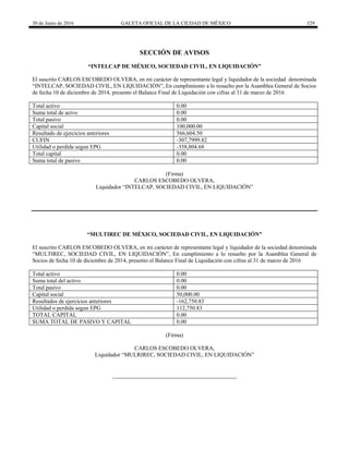30 de Junio de 2016 GACETA OFICIAL DE LA CIUDAD DE MÉXICO 329
SECCIÓN DE AVISOS
“INTELCAP DE MÉXICO, SOCIEDAD CIVIL, EN LIQUIDACIÓN”
El suscrito CARLOS ESCOBEDO OLVERA, en mi carácter de representante legal y liquidador de la sociedad denominada
“INTELCAP, SOCIEDAD CIVIL, EN LIQUIDACIÓN”, En cumplimiento a lo resuelto por la Asamblea General de Socios
de fecha 10 de diciembre de 2014, presento el Balance Final de Liquidación con cifras al 31 de marzo de 2016
Total activo 0.00
Suma total de actvo 0.00
Total pasivo 0.00
Capital social 100,000.00
Resultado de ejercicios anteriores 566,604.50
CUFIN -307,7999.82
Utilidad o perdida segun EPG -358,804.68
Total capital 0.00
Suma total de pasivo 0.00
(Firma)
CARLOS ESCOBEDO OLVERA,
Liquidador “INTELCAP, SOCIEDAD CIVIL, EN LIQUIDACIÓN”
“MULTIREC DE MÉXICO, SOCIEDAD CIVIL, EN LIQUIDACIÓN”
El suscrito CARLOS ESCOBEDO OLVERA, en mi carácter de representante legal y liquidador de la sociedad denominada
“MULTIREC, SOCIEDAD CIVIL, EN LIQUIDACIÓN”, En cumplimiento a lo resuelto por la Asamblea General de
Socios de fecha 10 de diciembre de 2014, presento el Balance Final de Liquidación con cifras al 31 de marzo de 2016
Total activo 0.00
Suma total del activo 0.00
Total pasivo 0.00
Capital social 50,000.00
Resultados de ejercicios anteriores -162,750.83
Utilidad o perdida segun EPG 112,750.83
TOTAL CAPITAL 0.00
SUMA TOTAL DE PASIVO Y CAPITAL 0.00
(Firma)
CARLOS ESCOBEDO OLVERA,
Liquidador “MULRIREC, SOCIEDAD CIVIL, EN LIQUIDACIÓN”
 