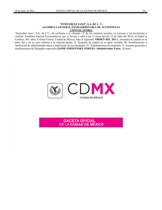 30 de Junio de 2016 GACETA OFICIAL DE LA CIUDAD DE MÉXICO 331
“INMUEBLES JASO”, S.A. DE C. V.
ASAMBLEA GENERAL EXTRAORDINARIA DE ACCIONISTAS
CONVOCATORIA
“Inmuebles Jaso”, S.A. de C.V., de conforme a la cláusula 15ª de los estatutos sociales, se convoca a los accionistas a
celebrar Asamblea General Extraordinaria, que se llevara a cabo a las 11 horas del día 15 de Julio del 2016, en Isabel la
Católica, #65, altos, Colonia Centro, Ciudad de México, bajo el siguiente: ORDEN DEL DIA I. Aumento de capital en su
parte fija y en su caso reforma a la cláusula quinta. II. Aumento de capital en su parte variable. III. Nombramiento o
ratificación de administrador único y ampliación de sus facultades. IV. Nombramiento de comisario. V. Asuntos generales y
nombramiento de Delegados especiales.JAIME SMOLENSKY FORTES. Administrador Único. (Firma)
 