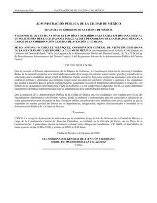 30 de Junio de 2016 GACETA OFICIAL DE LA CIUDAD DE MÉXICO 5
ADMINISTRACIÓN PÚBLICA DE LA CIUDAD DE MÉXICO
JEFATURA DE GOBIERNO DE LA CIUDAD DE MÉXICO.
AVISO POR EL QUE SE DA A CONOCER LOS DÍAS Y HORARIOS PARA LA RECEPCIÓN DOCUMENTAL
DE SOLICITUDES QUE LA CIUDADANÍA DIRIGE AL JEFE DE GOBIERNO DE LA CIUDAD DE MÉXICO, A
CARGO DE LA COORDINACIÓN GENERAL DE ATENCIÓN CIUDADANA.
MTRO. ANTONIO RODRÍGUEZ VELÁZQUEZ, COORDINADOR GENERAL DE ATENCIÓN CIUDADANA
DE LA JEFATURA DE GOBIERNO DE LA CIUDAD DE MÉXICO, con fundamento en el Artículo 87 del Estatuto de
Gobierno del Distrito Federal; 7 de la Ley Orgánica de la Administración Pública del Distrito Federal; 11, 71 y 72 de la Ley
de Procedimiento Administrativo del Distrito Federal; 6 del Reglamento Interior de la Administración Pública del Distrito
Federal.
C O N S I D E R A N D O
Que de acuerdo al Manual Administrativo de la Jefatura de Gobierno, la Coordinación General de Atención Ciudadana
dentro de la estructura orgánica es la autoridad responsable de la recepción, trámite, conservación, guardia y custodia de las
solicitudes que la ciudadanía dirige al Jefe de Gobierno. Siendo una de las funciones sustantivas asignadas a esta área, la de
establecer políticas y directrices que permiten proporcionar una atención confiable, eficiente y oportuna a los ciudadanos
que acuden a presentar para la gestión correspondiente, asegurando su control, tratamiento administrativo y resguardo, con
énfasis en los documentos relevantes para el Jefe de Gobierno, y a los compromisos adquiridos por él, así como determinar
lineamientos de trabajo interinstitucional con las dependencias de la administración pública local.
Que la actuación de la Administración Pública de la Ciudad de México ante los ciudadanos está regulada por la Ley del
Procedimiento Administrativo del Distrito Federal, donde se establece el ordenamiento para las actuaciones y diligencias de
orden administrativo para efectuarse en días y horarios hábiles, considerando como inhábiles, entre otros, aquellos en que se
suspendan de manera general las labores en las dependencias, delegaciones, órganos desconcentrados o entidades de la
Administración Pública de la Ciudad de México.
Transitorio
ÚNICO. La recepción documental de solicitudes que la ciudadanía dirige al Jefe de Gobierno de la Ciudad de México, a
cargo de la Coordinación General de Atención Ciudadana, se realizará en la Oficialía de Partes sita en Plaza de la
Constitución No. 1, planta baja, oficina sin número, colonia Centro, delegación Cuauhtémoc, C.P. 06068, en días hábiles, de
lunes a jueves, de las 09:00 a 19:00, y viernes de 09:00 a 15:00 horas.
Ciudad de México, a 24 de junio de 2016.
EL COORDINADOR GENERAL DE ATENCIÓN CIUDADANA
MTRO. ANTONIO RODRÍGUEZ VELÁZQUEZ
(Firma)
________________________________________________________
 
