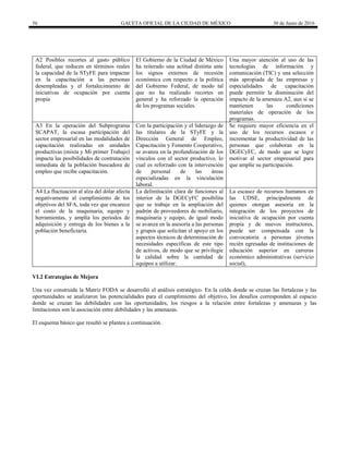 56 GACETA OFICIAL DE LA CIUDAD DE MÉXICO 30 de Junio de 2016
A2 Posibles recortes al gasto público
federal, que reducen en términos reales
la capacidad de la STyFE para impactar
en la capacitación a las personas
desempleadas y el fortalecimiento de
iniciativas de ocupación por cuenta
propia
El Gobierno de la Ciudad de México
ha reiterado una actitud distinta ante
los signos externos de recesión
económica con respecto a la política
del Gobierno Federal, de modo tal
que no ha realizado recortes en
general y ha reforzado la operación
de los programas sociales.
Una mayor atención al uso de las
tecnologías de información y
comunicación (TIC) y una selección
más apropiada de las empresas y
especialidades de capacitación
puede permitir la disminución del
impacto de la amenaza A2, aun si se
mantienen las condiciones
materiales de operación de los
programas.
A3 En la operación del Subprograma
SCAPAT, la escasa participación del
sector empresarial en las modalidades de
capacitación realizadas en unidades
productivas (mixta y Mi primer Trabajo)
impacta las posibilidades de contratación
inmediata de la población buscadora de
empleo que recibe capacitación.
Con la participación y el liderazgo de
las titulares de la STyFE y la
Dirección General de Empleo,
Capacitación y Fomento Cooperativo,
se avanza en la profundización de los
vínculos con el sector productivo, lo
cual es reforzado con la intervención
de personal de las áreas
especializadas en la vinculación
laboral.
Se requiere mayor eficiencia en el
uso de los recursos escasos e
incrementar la productividad de las
personas que colaboran en la
DGECyFC, de modo que se logre
motivar al sector empresarial para
que amplíe su participación.
A4 La fluctuación al alza del dólar afecta
negativamente al cumplimiento de los
objetivos del SFA, toda vez que encarece
el costo de la maquinaria, equipo y
herramientas, y amplía los periodos de
adquisición y entrega de los bienes a la
población beneficiaria.
La delimitación clara de funciones al
interior de la DGECyFC posibilita
que se trabaje en la ampliación del
padrón de proveedores de mobiliario,
maquinaria y equipo, de igual modo
se avanza en la asesoría a las personas
y grupos que solicitan el apoyo en los
aspectos técnicos de determinación de
necesidades específicas de este tipo
de activos, de modo que se privilegie
la calidad sobre la cantidad de
equipos a utilizar.
La escasez de recursos humanos en
las UDSE, principalmente de
quienes otorgan asesoría en la
integración de los proyectos de
iniciativa de ocupación por cuenta
propia y de nuevos instructores,
puede ser compensada con la
convocatoria a personas jóvenes
recién egresadas de instituciones de
educación superior en carreras
económico administrativas (servicio
social),
VI.2 Estrategias de Mejora
Una vez construida la Matriz FODA se desarrolló el análisis estratégico. En la celda donde se cruzan las fortalezas y las
oportunidades se analizaron las potencialidades para el cumplimiento del objetivo, los desafíos corresponden al espacio
donde se cruzan las debilidades con las oportunidades, los riesgos a la relación entre fortalezas y amenazas y las
limitaciones son la asociación entre debilidades y las amenazas.
El esquema básico que resultó se plantea a continuación.
 