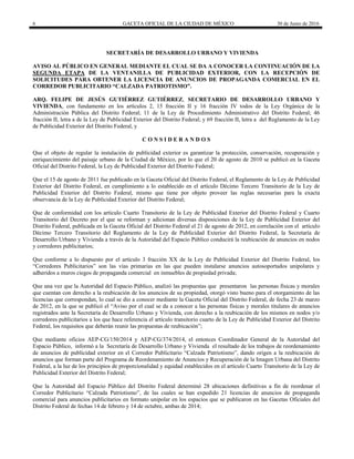 6 GACETA OFICIAL DE LA CIUDAD DE MÉXICO 30 de Junio de 2016
SECRETARÍA DE DESARROLLO URBANO Y VIVIENDA
AVISO AL PÚBLICO EN GENERAL MEDIANTE EL CUAL SE DA A CONOCER LA CONTINUACIÓN DE LA
SEGUNDA ETAPA DE LA VENTANILLA DE PUBLICIDAD EXTERIOR, CON LA RECEPCIÓN DE
SOLICITUDES PARA OBTENER LA LICENCIA DE ANUNCIOS DE PROPAGANDA COMERCIAL EN EL
CORREDOR PUBLICITARIO “CALZADA PATRIOTISMO”.
ARQ. FELIPE DE JESÚS GUTIÉRREZ GUTIÉRREZ, SECRETARIO DE DESARROLLO URBANO Y
VIVIENDA, con fundamento en los artículos 2, 15 fracción II y 16 fracción IV todos de la Ley Orgánica de la
Administración Pública del Distrito Federal; 11 de la Ley de Procedimiento Administrativo del Distrito Federal; 46
fracción II, letra a de la Ley de Publicidad Exterior del Distrito Federal; y 69 fracción II, letra a del Reglamento de la Ley
de Publicidad Exterior del Distrito Federal, y
C O N S I D E R A N D O S
Que el objeto de regular la instalación de publicidad exterior es garantizar la protección, conservación, recuperación y
enriquecimiento del paisaje urbano de la Ciudad de México, por lo que el 20 de agosto de 2010 se publicó en la Gaceta
Oficial del Distrito Federal, la Ley de Publicidad Exterior del Distrito Federal;
Que el 15 de agosto de 2011 fue publicado en la Gaceta Oficial del Distrito Federal, el Reglamento de la Ley de Publicidad
Exterior del Distrito Federal, en cumplimiento a lo establecido en el artículo Décimo Tercero Transitorio de la Ley de
Publicidad Exterior del Distrito Federal, mismo que tiene por objeto proveer las reglas necesarias para la exacta
observancia de la Ley de Publicidad Exterior del Distrito Federal;
Que de conformidad con los artículo Cuarto Transitorio de la Ley de Publicidad Exterior del Distrito Federal y Cuarto
Transitorio del Decreto por el que se reforman y adicionan diversas disposiciones de la Ley de Publicidad Exterior del
Distrito Federal, publicada en la Gaceta Oficial del Distrito Federal el 21 de agosto de 2012, en correlación con el artículo
Décimo Tercero Transitorio del Reglamento de la Ley de Publicidad Exterior del Distrito Federal, la Secretaría de
Desarrollo Urbano y Vivienda a través de la Autoridad del Espacio Público conducirá la reubicación de anuncios en nodos
y corredores publicitarios;
Que conforme a lo dispuesto por el artículo 3 fracción XX de la Ley de Publicidad Exterior del Distrito Federal, los
“Corredores Publicitarios” son las vías primarias en las que pueden instalarse anuncios autosoportados unipolares y
adheridos a muros ciegos de propaganda comercial en inmuebles de propiedad privada;
Que una vez que la Autoridad del Espacio Público, analizó las propuestas que presentaron las personas físicas y morales
que cuentan con derecho a la reubicación de los anuncios de su propiedad, otorgó visto bueno para el otorgamiento de las
licencias que correspondan, lo cual se dio a conocer mediante la Gaceta Oficial del Distrito Federal, de fecha 23 de marzo
de 2012, en la que se publicó el “Aviso por el cual se da a conocer a las personas físicas y morales titulares de anuncios
registrados ante la Secretaría de Desarrollo Urbano y Vivienda, con derecho a la reubicación de los mismos en nodos y/o
corredores publicitarios a los que hace referencia el artículo transitorio cuarto de la Ley de Publicidad Exterior del Distrito
Federal, los requisitos que deberán reunir las propuestas de reubicación”;
Que mediante oficios AEP-CG/150/2014 y AEP-CG/374/2014, el entonces Coordinador General de la Autoridad del
Espacio Público, informó a la Secretaría de Desarrollo Urbano y Vivienda el resultado de los trabajos de reordenamiento
de anuncios de publicidad exterior en el Corredor Publicitario “Calzada Patriotismo”, dando origen a la reubicación de
anuncios que forman parte del Programa de Reordenamiento de Anuncios y Recuperación de la Imagen Urbana del Distrito
Federal, a la luz de los principios de proporcionalidad y equidad establecidos en el artículo Cuarto Transitorio de la Ley de
Publicidad Exterior del Distrito Federal;
Que la Autoridad del Espacio Público del Distrito Federal determinó 28 ubicaciones definitivas a fin de reordenar el
Corredor Publicitario “Calzada Patriotismo”, de las cuales se han expedido 21 licencias de anuncios de propaganda
comercial para anuncios publicitarios en formato unipolar en los espacios que se publicaron en las Gacetas Oficiales del
Distrito Federal de fechas 14 de febrero y 14 de octubre, ambas de 2014;
 