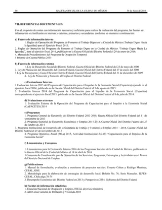60 GACETA OFICIAL DE LA CIUDAD DE MÉXICO 30 de Junio de 2016
VII. REFERENCIAS DOCUMENTALES
Con el propósito de contar con información necesaria y suficiente para realizar la evaluación del programa, las fuentes de
información se clasificarán en internas y externas, primarias y secundarias, conforme se enumera a continuación:
a) Fuentes de información interna
1. Reglas de Operación del Programa de Fomento al Trabajo Digno en la Ciudad de México (Trabajo Digno Hacia
la Igualdad) para el Ejercicio Fiscal 2015.
2. Reglas de Operación del Programa de Fomento al Trabajo Digno en la Ciudad de México “Trabajo Digno Hacia La
Igualdad”, para el ejercicio fiscal 2016, publicado en la Gaceta Oficial del Distrito Federal el 29 de enero de 2016.
4. Manual de Procedimientos del Programa de Ocupación Temporal
5 Informe de Cuenta Pública 2015
b) Fuentes de información externa
1. Ley de Desarrollo Social del Distrito Federal, Gaceta Oficial del Distrito Federal del 23 de mayo de 2000
2. Ley de Planeación del Desarrollo del Distrito Federal, Gaceta Oficial del Distrito Federal del 27 de enero del 2000
3 Ley de Presupuesto y Gasto Eficiente Distrito Federal, Gaceta Oficial del Distrito Federal del 31 de diciembre de 2009
4.. Ley de Protección y Fomento al Empleo el Distrito Federal
c) Evaluaciones Internas
1 Evaluación Interna 2015 del Programa de Capacitación para el Impulso de la Economía Social (Capacites) operado en el
ejercicio fiscal 2014, publicado en la Gaceta Oficial del Distrito Federal el 3 de agosto de 2015.
2. Evaluación Interna 2014 del Programa de Capacitación para el Impulso de la Economía Social (Capacites)
correspondiente al ejercicio fiscal 2013, publicado en la Gaceta Oficial del Distrito Federal el 8 de julio de 2014.
d) Evaluaciones externas
1. Evaluación Externa de la Operación del Programa de Capacitación para el Impulso a la Economía Social
(CAPACITES) 2014
e) Programas
1. Programa General de Desarrollo del Distrito Federal 2013-2018, Gaceta Oficial Del Distrito Federal del 11 de
septiembre de 2013
2. Programa Sectorial de Desarrollo Económico y Empleo 2014-2018, Gaceta Oficial Del Distrito Federal del 27
de octubre de 2014
3. Programa Institucional de Desarrollo de la Secretaría de Trabajo y Fomento al Empleo 2014 – 2018, Gaceta Oficial del
Distrito Federal el 25 de noviembre de 2015
4. Programa Operativo Anual (POA) 2015, Actividad Institucional 2.6.463 “Capacitación para el Impulso de la
Economía Social”
f) Lineamientos y Convenios
1. Lineamientos para la Evaluación Interna 2016 de los Programas Sociales de la Ciudad de México, publicado en
la Gaceta Oficial de la Ciudad de México el 18 de abril de 2016
5 Convenio de Coordinación para la Operación de los Servicios, Programas, Estrategias y Actividades en el Marco
del Servicio Nacional de Empleo
g) Publicaciones
1. Manual de formulación, evaluación y monitoreo de proyectos sociales. Ernesto Cohen y Rodrigo Martínez,
CEPAL, ONU
2. Metodología para la elaboración de estrategias de desarrollo local. Boletín No. 76, Serie Manuales. ILPES-
CEPAL, Chile págs.70-74
3. Desempeño Económico del Distrito Federal en 2013 y Perspectivas 2014, Gobierno del Distrito Federal
h) Fuentes de información estadística
1. Encuesta Nacional de Ocupación y Empleo, INEGI, diversos trimestres
2. XIII Censo General de Población y Vivienda 2010
 