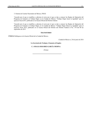 30 de Junio de 2016 GACETA OFICIAL DE LA CIUDAD DE MÉXICO 61
3. Sistema de Cuentas Nacionales de México, INEGI
1
Acuerdo por el que se modifica y adiciona el aviso por el que se dan a conocer las Reglas de Operación del
Programa de Fomento al Trabajo Digno en la Ciudad de México “Trabajo Digno hacia la Igualdad” para el
ejercicio fiscal 2015, publicado en la Gaceta Oficial del Distrito Federal.
2
Acuerdo por el que se modifica y adiciona el aviso por el que se dan a conocer las Reglas de Operación del
Programa de Fomento al Trabajo Digno en la Ciudad de México “Trabajo Digno Hacia La Igualdad” para el
ejercicio fiscal 2015, publicado en la Gaceta Oficial del Distrito del Distrito Federal el No. 170 del 04 de
septiembre de 2015
TRANSITORIO
ÚNICO: Publíquese en la Gaceta Oficial de la Ciudad de México.
Ciudad de México a, 24 de junio de 2016
La Secretaria de Trabajo y Fomento al Empleo
C. AMALIA DOLORES GARCÍA MEDINA
(Firma)
 