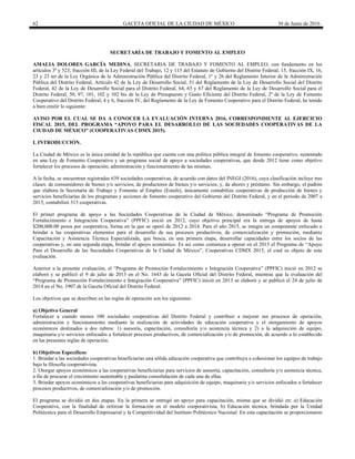 62 GACETA OFICIAL DE LA CIUDAD DE MÉXICO 30 de Junio de 2016
SECRETARÍA DE TRABAJO Y FOMENTO AL EMPLEO
AMALIA DOLORES GARCÍA MEDINA, SECRETARIA DE TRABAJO Y FOMENTO AL EMPLEO, con fundamento en los
artículos 3º y 523, fracción III, de la Ley Federal del Trabajo, 12 y 115 del Estatuto de Gobierno del Distrito Federal; 15, fracción IX, 16,
23 y 23 ter de la Ley Orgánica de la Administración Pública del Distrito Federal, 1º y 26 del Reglamento Interior de la Administración
Pública del Distrito Federal, Artículo 42 de la Ley de Desarrollo Social, 51 del Reglamento de la Ley de Desarrollo Social del Distrito
Federal, 42 de la Ley de Desarrollo Social para el Distrito Federal, 64, 65 y 67 del Reglamento de la Ley de Desarrollo Social para el
Distrito Federal, 50, 97, 101, 102 y 102 bis de la Ley de Presupuesto y Gasto Eficiente del Distrito Federal, 2º de la Ley de Fomento
Cooperativo del Distrito Federal, 4 y 6, fracción IV, del Reglamento de la Ley de Fomento Cooperativo para el Distrito Federal, he tenido
a bien emitir lo siguiente:
AVISO POR EL CUAL SE DA A CONOCER LA EVALUACIÓN INTERNA 2016, CORRESPONDIENTE AL EJERCICIO
FISCAL 2015, DEL PROGRAMA “APOYO PARA EL DESARROLLO DE LAS SOCIEDADES COOPERATIVAS DE LA
CIUDAD DE MÉXICO” (COOPERATIVAS CDMX 2015).
I. INTRODUCCIÓN.
La Ciudad de México es la única entidad de la república que cuenta con una política pública integral de fomento cooperativo, sustentado
en una Ley de Fomento Cooperativo y un programa social de apoyo a sociedades cooperativas, que desde 2012 tiene como objetivo
fortalecer los procesos de operación, administración y funcionamiento de las mismas.
A la fecha, se encuentran registradas 639 sociedades cooperativas, de acuerdo con datos del INEGI (2016), cuya clasificación incluye tres
clases: de consumidores de bienes y/o servicios; de productores de bienes y/o servicios; y, de ahorro y préstamo. Sin embargo, el padrón
que elabora la Secretaría de Trabajo y Fomento al Empleo (Estufe), únicamente contabiliza cooperativas de producción de bienes y
servicios beneficiarias de los programas y acciones de fomento cooperativo del Gobierno del Distrito Federal, y en el periodo de 2007 a
2015, contabilizó 313 cooperativas.
El primer programa de apoyo a las Sociedades Cooperativas de la Ciudad de México, denominado “Programa de Promoción
Fortalecimiento e Integración Cooperativa” (PPFIC) inició en 2012, cuyo objetivo principal era la entrega de apoyos de hasta
$200,000.00 pesos por cooperativa, forma en la que se operó de 2012 a 2014. Para el año 2015, se integra un componente enfocado a
brindar a las cooperativas elementos para el desarrollo de sus procesos productivos, de comercialización y promoción, mediante
Capacitación y Asistencia Técnica Especializada, que busca, en una primera etapa, desarrollar capacidades entre los socios de las
cooperativas y, en una segunda etapa, brindar el apoyo económico. Es así como comienza a operar en el 2015 el Programa de “Apoyo
Para el Desarrollo de las Sociedades Cooperativas de la Ciudad de México”, Cooperativas CDMX 2015, el cual es objeto de esta
evaluación.
Anterior a la presente evaluación, el “Programa de Promoción Fortalecimiento e Integración Cooperativa” (PPFIC) inició en 2012 se
elaboró y se publicó el 9 de julio de 2013 en el No. 1643 de la Gaceta Oficial del Distrito Federal, mientras que la evaluación del
“Programa de Promoción Fortalecimiento e Integración Cooperativa” (PPFIC) inició en 2013 se elaboró y se publicó el 24 de julio de
2014 en el No. 1907 de la Gaceta Oficial del Distrito Federal.
Los objetivos que se describen en las reglas de operación son los siguientes:
a) Objetivo General
Fortalecer a cuando menos 100 sociedades cooperativas del Distrito Federal y contribuir a mejorar sus procesos de operación,
administración y funcionamiento mediante la realización de actividades de educación cooperativa y el otorgamiento de apoyos
económicos destinados a dos rubros: 1) asesoría, capacitación, consultoría y/o asistencia técnica y 2) a la adquisición de equipo,
maquinaria y/o servicios enfocados a fortalecer procesos productivos, de comercialización y/o de promoción, de acuerdo a lo establecido
en las presentes reglas de operación.
b) Objetivos Específicos
1. Brindar a las sociedades cooperativas beneficiarias una sólida educación cooperativa que contribuya a cohesionar los equipos de trabajo
bajo la filosofía cooperativista.
2. Otorgar apoyos económicos a las cooperativas beneficiarias para servicios de asesoría, capacitación, consultoría y/o asistencia técnica,
a fin de procurar el crecimiento sustentable y paulatina consolidación de cada una de ellas.
3. Brindar apoyos económicos a las cooperativas beneficiarias para adquisición de equipo, maquinaria y/o servicios enfocados a fortalecer
procesos productivos, de comercialización y/o de promoción.
El programa se dividió en dos etapas. En la primera se entregó un apoyo para capacitación, misma que se dividió en: a) Educación
Cooperativa, con la finalidad de reforzar la formación en el modelo cooperativista, b) Educación técnica, brindada por la Unidad
Politécnica para el Desarrollo Empresarial y la Competitividad del Instituto Politécnico Nacional. En esta capacitación se proporcionaron
 