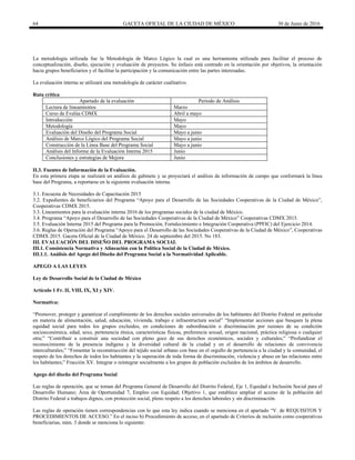 64 GACETA OFICIAL DE LA CIUDAD DE MÉXICO 30 de Junio de 2016
La metodología utilizada fue la Metodología de Marco Lógico la cual es una herramienta utilizada para facilitar el proceso de
conceptualización, diseño, ejecución y evaluación de proyectos. Su énfasis está centrado en la orientación por objetivos, la orientación
hacia grupos beneficiarios y el facilitar la participación y la comunicación entre las partes interesadas.
La evaluación interna se utilizará una metodología de carácter cualitativo.
Ruta crítica
Apartado de la evaluación Periodo de Análisis
Lectura de lineamientos Marzo
Curso de Evalúa CDMX Abril a mayo
Introducción Mayo
Metodología Mayo
Evaluación del Diseño del Programa Social Mayo a junio
Análisis de Marco Lógico del Programa Social Mayo a junio
Construcción de la Línea Base del Programa Social Mayo a junio
Análisis del Informe de la Evaluación Interna 2015 Junio
Conclusiones y estrategias de Mejora Junio
II.3. Fuentes de Información de la Evaluación.
En esta primera etapa se realizará un análisis de gabinete y se proyectará el análisis de información de campo que conformará la línea
base del Programa, a reportarse en la siguiente evaluación interna.
3.1. Encuesta de Necesidades de Capacitación 2015
3.2. Expedientes de beneficiarios del Programa “Apoyo para el Desarrollo de las Sociedades Cooperativas de la Ciudad de México”,
Cooperativas CDMX 2015.
3.3. Lineamientos para la evaluación interna 2016 de los programas sociales de la ciudad de México.
3.4. Programa “Apoyo para el Desarrollo de las Sociedades Cooperativas de la Ciudad de México” Cooperativas CDMX 2015.
3.5. Evaluación Interna 2015 del Programa para la Promoción, Fortalecimiento e Integración Cooperativa (PPFIC) del Ejercicio 2014.
3.6. Reglas de Operación del Programa “Apoyo para el Desarrollo de las Sociedades Cooperativas de la Ciudad de México”, Cooperativas
CDMX 2015. Gaceta Oficial de la Ciudad de México. 24 de septiembre del 2015. No 183.
III. EVALUACIÓN DEL DISEÑO DEL PROGRAMA SOCIAL
III.1. Consistencia Normativa y Alineación con la Política Social de la Ciudad de México.
III.1.1. Análisis del Apego del Diseño del Programa Social a la Normatividad Aplicable.
APEGO A LAS LEYES
Ley de Desarrollo Social de la Ciudad de México
Artículo 1 Fr. II, VIII, IX, XI y XIV.
Normativa:
“Promover, proteger y garantizar el cumplimiento de los derechos sociales universales de los habitantes del Distrito Federal en particular
en materia de alimentación, salud, educación, vivienda, trabajo e infraestructura social” “Implementar acciones que busquen la plena
equidad social para todos los grupos excluidos, en condiciones de subordinación o discriminación por razones de su condición
socioeconómica, edad, sexo, pertenencia étnica, características físicas, preferencia sexual, origen nacional, práctica religiosa o cualquier
otra;” “Contribuir a construir una sociedad con pleno goce de sus derechos económicos, sociales y culturales;” “Profundizar el
reconocimiento de la presencia indígena y la diversidad cultural de la ciudad y en el desarrollo de relaciones de convivencia
interculturales;” “Fomentar la reconstrucción del tejido social urbano con base en el orgullo de pertenencia a la ciudad y la comunidad, el
respeto de los derechos de todos los habitantes y la superación de toda forma de discriminación, violencia y abuso en las relaciones entre
los habitantes;” Fracción XV. Integrar o reintegrar socialmente a los grupos de población excluidos de los ámbitos de desarrollo.
Apego del diseño del Programa Social
Las reglas de operación, que se toman del Programa General de Desarrollo del Distrito Federal, Eje 1, Equidad e Inclusión Social para el
Desarrollo Humano; Área de Oportunidad 7, Empleo con Equidad; Objetivo 1, que establece ampliar el acceso de la población del
Distrito Federal a trabajos dignos, con protección social, pleno respeto a los derechos laborales y sin discriminación.
Las reglas de operación tienen correspondencias con lo que esta ley indica cuando se menciona en el apartado “V. de REQUISITOS Y
PROCEDIMIENTOS DE ACCESO.” En el inciso b) Procedimiento de acceso, en el apartado de Criterios de inclusión como cooperativas
beneficiarias, núm. 3 donde se menciona lo siguiente:
 