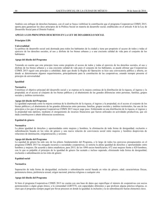 66 GACETA OFICIAL DE LA CIUDAD DE MÉXICO 30 de Junio de 2016
Análisis con enfoque de derechos humanos, con el cual se busca visibilizar la contribución que el programa Cooperativas CDMX 2015,
aporta para garantizar los doce principios de la Política Social en materia de desarrollo social, establecidos en el artículo 4 de la Ley de
Desarrollo Social para el Distrito Federal.
APEGO A LOS PRINCIPIOS DESCRITOS EN LA LEY DE DESARROLLO SOCIAL
Principios LDS
Universalidad
La política de desarrollo social está destinada para todos los habitantes de la ciudad y tiene por propósito el acceso de todos y todas al
ejercicio de los derechos sociales, al uso y disfrute de los bienes urbanos y a una creciente calidad de vida para el conjunto de los
habitantes
Apego del diseño del Programa
Teniendo en cuenta que este principio tiene como propósito el acceso de todos y todas al ejercicio de los derechos sociales, al uso y
disfrute de los bienes urbanos y a una creciente calidad de vida para el conjunto de los habitantes, se puede afirmar que Cooperativas
CDMX 2015 siguió este principio a cabalidad, dado que desde la Reglas de Operación se hizo una convocatoria pública y abierta, en
donde se determinaron algunos requerimientos, principalmente para la constitución de las cooperativas, estando siempre presente el
principio de universalidad
Igualdad
Normativa
Constituye el objetivo principal del desarrollo social y se expresa en la mejora continua de la distribución de la riqueza, el ingreso y la
propiedad, en el acceso al conjunto de los bienes públicos y al abatimiento de las grandes diferencias entre personas, familias, grupos
sociales y ámbitos territoriales.
Apego del diseño del Programa
La igualdad expresada como la mejora continua de la distribución de la riqueza, el ingreso y la propiedad, en el acceso al conjunto de los
bienes públicos y el abatimiento de las grandes diferencias entre personas, familias, grupos sociales y ámbitos territoriales, fue uno de los
principios a los que el programa Cooperativas CDMX 2015 mayor auge puso. Enfatizando en una distribución de la riqueza, el ingreso y
la propiedad más óptimos, mediante el otorgamiento de recursos financieros que fueron utilizados en actividades productivas, que sin
duda contribuyeron a abatir diferencias económicas.
Equidad de género
Normativa
La plena igualdad de derechos y oportunidades entre mujeres y hombres, la eliminación de toda forma de desigualdad, exclusión o
subordinación basada en los roles de género y una nueva relación de convivencia social entre mujeres y hombres desprovista de
relaciones de dominación, estigmatización, y sexismo.
Apego del diseño del Programa
La equidad de género ha sido uno de los pilares fundamentales del Programa, a lo largo de todos los ejercicios presupuestales en el
programa CDMX 2015 ha otorgado recursos a sociedades cooperativas, es notoria la plena igualdad de derechos y oportunidades entre
hombres y mujeres. De acuerdo a datos estadísticos, para 2015, de los 1094 socios beneficiarios, 672 eran mujeres frente a 420 hombres,
con lo que es palpable el principio de la igualdad de género fue acatado e incluso superado, eliminando toda forma de desigualdad,
exclusión o subordinación en los roles de género
Equidad social
Normativa
Superación de toda forma de desigualdad, exclusión o subordinación social basada en roles de género, edad, características físicas,
pertenencia étnica, preferencia sexual, origen nacional, práctica religiosa o cualquier otra
Apego del diseño del Programa
Si bien el programa Cooperativas CDMX 2015 no cuenta con una base de datos que especifique el número de cooperativas con socios
pertenecientes a algún grupo étnico, a la comunidad LGBTTTI, con capacidades diferentes o que profesen alguna práctica religiosa, es
claro que el programa siempre pugnó por llevar procesos en donde la igualdad, la inclusión y la no subordinación fueran elementos clave.
 