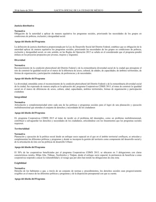 30 de Junio de 2016 GACETA OFICIAL DE LA CIUDAD DE MÉXICO 67
Justicia distributiva
Normativa
Obligación de la autoridad a aplicar de manera equitativa los programas sociales, priorizando las necesidades de los grupos en
condiciones de pobreza, exclusión y desigualdad social.
Apego del diseño del Programa
La definición de justicia distributiva proporcionada por la Ley de Desarrollo Social del Distrito Federal, establece que es obligación de la
autoridad aplicar de manera equitativa los programas sociales, priorizando las necesidades de los grupos en condiciones de pobreza,
exclusión y desigualdad social, en este sentido, en las Reglas de Operación 2015 se señala en el considerando que el programa pondrá
énfasis en los proyectos propuestos por jóvenes, mujeres y migrantes.
Diversidad
Normativa
Reconocimiento de la condición pluricultural del Distrito Federal y de la extraordinaria diversidad social de la ciudad que presupone el
reto de construir la igualdad social en el marco de la diferencia de sexos, cultural, de edades, de capacidades, de ámbitos territoriales, de
formas de organización y participación ciudadana, de preferencias y de necesidades.
Apego del diseño del Programa
La diversidad, entendida como el reconocimiento de la condición pluricultural del Distrito Federal y de la extraordinaria diversidad social
de la ciudad, fue expresado de manera amplia en la aplicación del, programa Cooperativas CDMX 2015, al tratar de construir la igualdad
social en el marco de diferencias de sexos, cultura, edad, capacidades, ámbitos territoriales, formas de organización y participación
ciudadana
Integralidad
Normativa
Articulación y complementariedad entre cada una de las políticas y programas sociales para el logro de una planeación y ejecución
multidimensional que atiendan el conjunto de derechos y necesidades de los ciudadanos
Apego del diseño del Programa
EL programa Cooperativas CDMX 2015 al tratar de incidir en el problema del desempleo, como un problema multidimensional,
contribuyó a salvaguardar los derechos y necesidades de los ciudadanos, articulándose con los lineamientos que los programas sociales
requieren.
Territorialidad
Normativa
Planeación y ejecución de la política social desde un enfoque socio espacial en el que en el ámbito territorial confluyen, se articulan y
complementan las diferentes políticas y programas y donde se incorpora la gestión del territorio como componente del desarrollo social y
de la articulación de éste con las políticas de desarrollo Urbano
Apego del diseño del Programa
El 50% de las cooperativas beneficiadas por el programa Cooperativas CDMX 2015, se ubicaron en 3 delegaciones con claras
características rurales, Milpa Alta, Tláhuac, Xochimilco y Tlalpan, desde el enfoque socio espacial, la pertinencia de beneficiar a estas
cooperativas responde a atacar la vulnerabilidad y el rezago que por años han tenido las delegaciones de esta zona.
Exigibilidad
Normativa
Derecho de los habitantes a que, a través de un conjunto de normas y procedimientos, los derechos sociales sean progresivamente
exigibles en el marco de las diferentes políticas y programas y de la disposición presupuestal con que se cuente.
Apego del diseño del Programa
 
