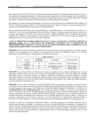 30 de Junio de 2016 GACETA OFICIAL DE LA CIUDAD DE MÉXICO 7
Que mediante oficio AEP-CG/782/2015, la entonces Coordinadora General de la Autoridad del Espacio Público, informó a
esta Secretaría la asignación adicional de 1 espacio para anuncio publicitario en formato unipolar, como resultado de la
continuación de los trabajos de reordenamiento de anuncios de publicidad exterior en el Corredor Publicitario “Calzada
Patriotismo”, mediante la celebración de mesas de trabajo que quedaron plasmadas en minutas;
Que mediante la minuta de reordenación firmada el 10 de julio de 2015 por parte de la Autoridad del Espacio Público y la
Dirección General de Asuntos Jurídicos de la Secretaría de Desarrollo Urbano y Vivienda, se acordó la asignación de 2
espacios en el Corredor Publicitario denominado “Calzada Patriotismo”.
Que de acuerdo a las características del Corredor Publicitario “Calzada Patriotismo” y de conformidad con los artículos 39
fracción II y 41 de la Ley de Publicidad Exterior del Distrito Federal, se requiere reubicar los registros totales en el
inventario del Programa (11,676.93 m2) al total de los metros cuadrados disponibles para la reubicación de anuncios
(2,600.64 m2) conforme al reordenamiento, lo que implica una reducción de 77.73 % en las áreas de exhibición de
publicidad exterior, por lo que he tenido a bien emitir el siguiente
AVISO AL PÚBLICO EN GENERAL MEDIANTE EL CUAL SE DA A CONOCER LA CONTINUACIÓN DE LA
SEGUNDA ETAPA DE LA VENTANILLA DE PUBLICIDAD EXTERIOR, CON LA RECEPCIÓN DE
SOLICITUDES PARA OBTENER LA LICENCIA DE ANUNCIOS DE PROPAGANDA COMERCIAL EN EL
CORREDOR PUBLICITARIO “CALZADA PATRIOTISMO”.
PRIMERO.- Se da a conocer la asignación adicional de 2 (dos) espacios para anuncios publicitarios en formato unipolar,
resultado de la continuación de los trabajos de reordenamiento de anuncios de publicidad exterior en el Corredor
Publicitario “Calzada Patriotismo”, determinándose las siguientes ubicaciones:
SEGUNDO.- Las personas físicas y/o morales que cuenten con asignación de los espacios publicitarios de los sitios
autorizados, deberán solicitar la Licencia de Anuncios de propaganda comercial en el corredor publicitario “Calzada
Patriotismo”, para lo cual deberán ingresar a la página de internet de la Secretaría de Desarrollo Urbano y Vivienda,
www.seduvi.df.gob.mx, para bajar el formato de solicitud, generar la línea de captura para pago de derechos de manera
electrónica e inscribir en el sistema de SEDUVI-SITE las solicitudes de sus trámites, esto a partir del día hábil siguiente a
la fecha de publicación del presente aviso.
TERCERO.- Una vez que se inscriban en el sistema de SEDUVI-SITE las solicitudes de trámites, la recepción física de
las mismas se llevará a cabo en el Área de Atención Ciudadana de la Secretaría de Desarrollo Urbano y Vivienda, sita en
Avenida Insurgentes Centro número 149, Planta Baja, Colonia San Rafael, Delegación Cuauhtémoc, C.P. 06470, en la
Ventanilla Número 13 de “Publicidad Exterior”, con un horario de atención al público en general en días hábiles de
9:00 a 13:30 horas, para lo cual se deberá presentar la Solicitud de Licencia de Anuncio de Propaganda Comercial en
Corredor Publicitario con clave de formato TSEDUVI-DGAJ_LPCMC_1, documento que se encuentra registrado en la
Coordinación General de Modernización Administrativa de la Oficialía Mayor de la Ciudad de México, mismo que se
encuentra a disposición para su consulta e impresión en el sitio electrónico de la Secretaría de Desarrollo Urbano y
Vivienda, www.seduvi.df.gob.mx y en el sitio electrónico de la Autoridad del Espacio Público, www.aep.cdmx.gob.mx.
Asimismo, el portal de la Secretaría de Desarrollo Urbano y Vivienda presentará la calculadora electrónica para la
determinación del pago de derechos y la generación de líneas de captura debidamente catalogadas y validadas por el
sistema de montos variables de la Secretaría de Finanzas, única fuente de información para la captación de derechos que
prevé el Código Fiscal del Distrito Federal, en razón al tipo de trámite y licencia por obtener. Únicamente se recibirá una
solicitud por inmueble, misma que deberá ser ingresada dentro de los 5 (cinco) días hábiles siguientes al en que surta
efectos la presente publicación.
UBICACIONES
N° CALLE
NÚMERO
EXTERIOR
COLONIA DELEGACIÓN
1
Avenida
Patriotismo
70 Escandón 1ª Sección Miguel Hidalgo
2 Calle 5 49 San Pedro de los Pinos Benito Juárez
3 Empresa 8 Mixcoac Benito Juárez
 