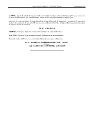 8 GACETA OFICIAL DE LA CIUDAD DE MÉXICO 30 de Junio de 2016
CUARTO.- A partir de la fecha de presentación de la solicitud, la Secretaría de Desarrollo Urbano y Vivienda, contará con
un plazo de 30 días hábiles para dar respuesta a la misma, en caso de no hacerlo aplicará la negativa ficta.
Asimismo, de transcurrir el plazo de quince días hábiles sin que el interesado dé seguimiento a su propuesta de reubicación
mediante la presentación de la solicitud de licencia correspondiente, la Autoridad del Espacio Público determinará el plazo
de retiro del anuncio de referencia.
T R A N S I T O R I O S
PRIMERO.- Publíquese el presente aviso en la Gaceta Oficial de la Ciudad de México.
SEGUNDO.- El presente Aviso surtirá efectos al día hábil siguiente al de su publicación.
Dado en la Ciudad de México, a los veintidós días del mes de junio de dos mil dieciséis.
EL SECRETARIO DE DESARROLLO URBANO Y VIVIENDA
(Firma)
ARQ. FELIPE DE JESÚS GUTIÉRREZ GUTIÉRREZ.
 
