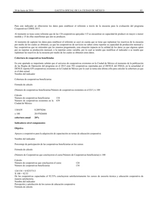 30 de Junio de 2016 GACETA OFICIAL DE LA CIUDAD DE MÉXICO 83
Para este indicador se obtuvieron los datos para establecer el referente a través de la encuesta para la evaluación del programa
Cooperativas CDMX 2015.
Al momento se tiene como referente que de las 134 cooperativas apoyadas 115 se encuentran en capacidad de producir en mayor o menor
medida y 15 de ellas manifiestan que aún no producen.
Al momento de capturar los datos para establecer el referente se cayó en cuenta que se tiene que replantear los reactivos de la encuesta
por medio de los cuales se obtienen, ya que las cooperativas de servicios no saben cómo reportar su capacidad de producción mensual y
hay cooperativas que no entienden que les estamos preguntando, esta situación impacta en la calidad de los datos ya que algunas optan
por no reportar su producción mensual, o la reportan como variable, por lo cual se tendrá que modificar el indicador o se tendrá que
replantear las reactivos de la encuesta por medio de los cuales se obtienen estos datos.
Cobertura de cooperativas beneficiadas
En este apartado es importante señalar que el universo de cooperativas existentes en la Ciudad de México al momento de la publicación
de las Reglas de Operación del programa en el 2015 eran 592 cooperativas reportadas por el DENUE del INEGI, en la actualidad el
DENUE reporta 639 cooperativas existentes en la Ciudad de México por lo cual se toma esta última cifra para calcular la cobertura ya que
es el dato actual.
Nombre del indicador
Cobertura de cooperativas beneficiarias
Fórmula de cálculo
(Número de cooperativas beneficiarias/Número de cooperativas existentes en el D.F.) x 100
Cálculo
Número de cooperativas beneficiarias 134
Número de cooperativas existentes en la
Ciudad de México
639
134/639 0.20970266
x 100 20.97026604
cobertura anual 20%
Indicadores nivel componentes
Objetivo
Apoyos a cooperativa para la adquisición de capacitación en temas de educación cooperativa
Nombre del indicador
Porcentaje de participación de las cooperativas beneficiarias en los cursos
Fórmula de cálculo
(Número de Cooperativas que concluyeron el curso/Número de Cooperativas beneficiarias) x 100
Calculo
Número de cooperativas que concluyeron el curso 124
Número de cooperativas beneficiarias 134
124/134 = 0.92537313
X 100 = 92.53
De las cooperativas capacitadas el 92.53% concluyeron satisfactoriamente los cursos de asesoría técnica y educación cooperativa de
manera satisfactoria.
Nombre del indicador
Percepción y satisfacción de los cursos de educación cooperativa
Fórmula de cálculo
 