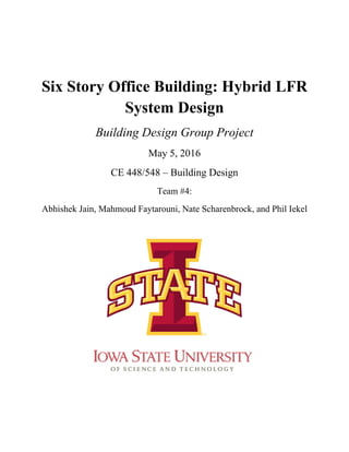 Six Story Office Building: Hybrid LFR
System Design
Building Design Group Project
May 5, 2016
CE 448/548 – Building Design
Team #4:
Abhishek Jain, Mahmoud Faytarouni, Nate Scharenbrock, and Phil Iekel
 