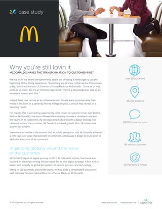 © 2016 Sprinklr, Inc. All rights reserved. www.sprinklr.com info@sprinklr.com
case study
Why you’re still lovin it
MCDONALD’S MAKES THE TRANSFORMATION TO CUSTOMER-FIRST
We live in an era where the ephemeral, tactile act of eating a hamburger is just the
beginning of the dining experience. “Something we all share is that we eat three meals
a day,” said Paul Matson, US Director of Social Media at McDonald’s. “Some of us less,
some of us more. But it’s an intimate experience. There’s a physiological as well as an
emotional impact with that.”
Indeed, food now carries an air of romanticism. People want to immortalize their
meals in the form of a perfectly filtered Instagram post, a critical Yelp review, or a
beaming Tweet.
For brands, this is an exciting opportunity to be closer to customers than ever before.
And for McDonald’s, the trend allowed the company to make a comeback and win
the hearts of its customers. By reinvigorating its brand with a digital strategy that
centered around the customer, McDonald’s achieved growth after 14 consecutive
quarters of decline.
Even more incredible is the seismic shift in public perception that McDonald’s achieved:
a 10% year-over-year improvement in sentiment, all because it began to truly listen to
each and every one of its customers.
organizing globally around the voice
of the customer
McDonald’s began its digital journey in 2013. At that point in time, the brand was
focused on creating a strong infrastructure for its new digital strategy. It first had to
assess and simplify its global ecosystem: its people, process, and technology.
“Being in 120 countries around the world, we had quite a complicated ecosystem,”
said Matthew Tennant, Global Director of Social Media at McDonald’s.
over 120 countries
36,000 locations
28,000 social accounts
69 million customers
60 mentions a minute
 