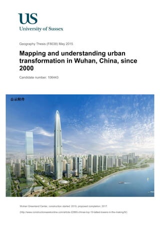 Geography Thesis (F8038) May 2015
Mapping and understanding urban
transformation in Wuhan, China, since
2000
Candidate number: 106443
Wuhan Greenland Center, construction started: 2010, proposed completion: 2017
(http://www.constructionweekonline.com/article-22865-chinas-top-10-tallest-towers-in-the-making/9/)
 