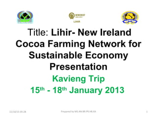 Title: Lihir- New Ireland
Cocoa Farming Network for
Sustainable Economy
Presentation
Kavieng Trip
15th
- 18th
January 2013
1Prepared by MS.AN.BR.PR.HB.XA22/10/15 05:28
 