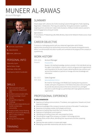 MUNEER AL-RAWASAccount Manager
SUMMARY
A team player with a diverse set of skills including Customer Management, Public Speaking,
Negotiation, Collaboration, Planning and Leadership. Strong demonstration capabilities
targeting seniors and decision makers level of presence. Ability to handle several customer's
level of engagements among all market.
Specialized in:
IT consultation, IP Networking (LAN, WAN, Wireless, Data Center Network Infrastructure), Cloud
Computing.
CAREER OBJECTIVE
To serve at a challenging position with your esteemed organization which fosters
opportunities providing social and business environment and rewards strong performance,
where I can demonstrate and utilize my skills and contribute to the progress of the company in
a positive way.
NOV 2016 -
Present
Account Manager
Naseej AAS
Naseej is the leading knowledge solutions provider in the Arab World serving
the region’s top Academic, research, cultural, and government organizations
and corporations for the past 23 years, delivering World-class solutions and
services that enabled our partners to manage and share knowledge and
information.
Dec 2015 -
NOV 2016
Sales Engineer
BINHINDI INFOTECH
Bin Hindi for Technology is the Middle East’s leading learning solutions
enabler, with years of experience in the fields of education and training. We
do provide educational products that serve schools (K-12), and higher
education as well through our partnerships with major global educational
organizations.
WORK HISTORY
PROFESSIONAL EXPERIENCE
IT sales competencies
Experience of selling communications, IT hardware, voice application, firewalls and cloud
bases technologies.
Extensive knowledge of the company’s products and also of the wider IT market place.
Awareness of emerging markets, technologies and trends.
Experience of selling major brand like Cisco, Fortinet, HP etc.
Experience of selling low current systems.
Identifying and making contact with new prospective clients.
Promoting the image of the company as a leader in technology services.
Meeting clients at their offices, identifying their requirements and then proposing
solutions.
Opening new sales outlets to increase sales target.
Developing sustainable relationships with decision makers.
 Dammam, Saudi Arabia
 +966542918766
moneer_r@live.com
PERSONAL INFO
Nationality: Syrian
Marital Status: Single
Birth Date: 10 Mar 1991
Saudi Iqama: Valid & Transferable
SKILLS
Self-motivated with good
organizational, interpersonal
skills.
Excellent communication skills.
Strong Knowledge in Saudi
Industry.
Strong skills to Organize,
Challenge.
Ability to work independently and
handle multiple tasks
concurrently.
Analytical Skills, Critical Thinking.
Ability to communicate effectively
with a variety of different
nationalities.
Strong client facing skills
TRAINING
EC-Council Certified Ethical Hacker
 
