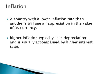  A country with a lower inflation rate than
another's will see an appreciation in the value
of its currency.
 higher inflation typically sees depreciation
and is usually accompanied by higher interest
rates
 