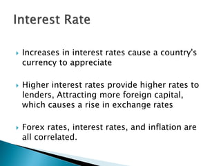  Increases in interest rates cause a country's
currency to appreciate
 Higher interest rates provide higher rates to
lenders, Attracting more foreign capital,
which causes a rise in exchange rates
 Forex rates, interest rates, and inflation are
all correlated.
 