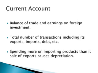  Balance of trade and earnings on foreign
investment.
 Total number of transactions including its
exports, imports, debt, etc.
 Spending more on importing products than it
sale of exports causes depreciation.
 