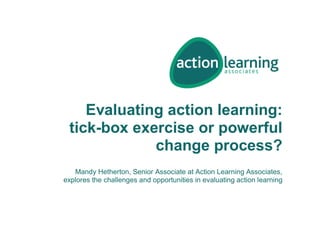 Evaluating action learning:
tick-box exercise or powerful
change process?
Mandy Hetherton, Senior Associate at Action Learning Associates,
explores the challenges and opportunities in evaluating action learning
 