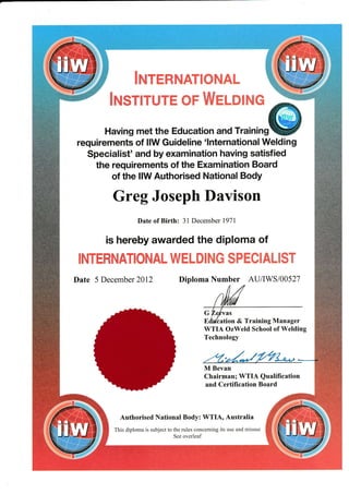 Having met the Education and rrr,n,n#
requirements of llW Guideline 'lnternational Welding
Specialist' and by examination having satisfied
the requirements of the Examination Board
of the llW Authorised National Body
Greg Joseph Davison
Date of Birth: 31 December 1971
is hereby awarded the diploma of
Date 5 December 2012 Diploma Number AU/lWS/00527
G Ze*vzs
Ed./cation & Training Manager
WTIA OzWeld School of Welding
Technology
::. i.
.' {"' :
, .."] ,
!I Bevan
Chairman; WTIA Qualification
and Certification Board
Authorised National Body: WTIA, Australia
This diplorna is subjcct to the rules concernit.tg its ttsc and tnisusc
Scc ovcrleaf
 