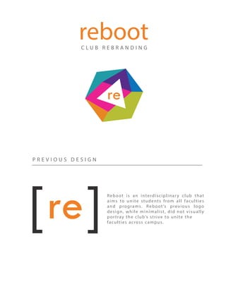 C L U B R E B R A N D I N G
reboot
P R E V I O U S D E S I G N
Reboot is an interdisciplinary club that
aims to unite students from all faculties
and programs. Reboot’s previous logo
design, while minimalist, did not visually
portray the club’s strive to unite the
faculties across campus.
 