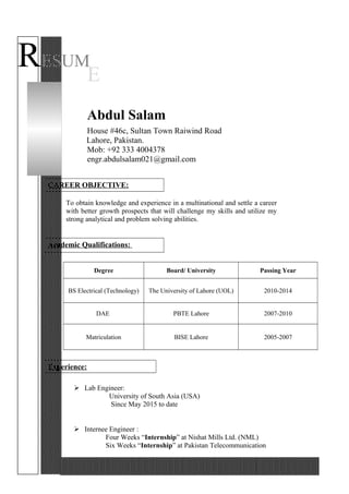 RESUM
E
Abdul Salam
House #46c, Sultan Town Raiwind Road
Lahore, Pakistan.
Mob: +92 333 4004378
engr.abdulsalam021@gmail.com
CAREER OBJECTIVE:
To obtain knowledge and experience in a multinational and settle a career
with better growth prospects that will challenge my skills and utilize my
strong analytical and problem solving abilities.
Academic Qualifications:
Degree Board/ University Passing Year
BS Electrical (Technology) The University of Lahore (UOL) 2010-2014
DAE PBTE Lahore 2007-2010
Matriculation BISE Lahore 2005-2007
Experience:
 Lab Engineer:
University of South Asia (USA)
Since May 2015 to date
 Internee Engineer :
Four Weeks “Internship” at Nishat Mills Ltd. (NML)
Six Weeks “Internship” at Pakistan Telecommunication
 