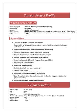 Current Project Profile
POWER MECH PROJECTS LTD
Name of project : Bokaro Thermal power station(500MW).
Designation : Engineer
Location : Bokaro,Jharkhand.
Name of work : ERECTION AND Commissioning Of Boiler Pressure Part & Trim Piping
Client : BHEL
Responsibilities:
 scope of the work is Execution And planning
 Responsible for good quality assurance of work for Auxaliries in economical, safety
and with in time.
 Coordinating with clients and maintaining good relationships.
 Study the drawings and explain to the junior engineers
 Prepare the planning as per Master construction program
 Prepare the weekly plan’s execute the as per the plan
 Preparing the weekly & Monthly Progress Reports and D.P.R
 Preparing sub contractors Bills
 Attend the weekly meetings
 Maintain the check lists (open & closing)
 Attend Quality audits.
 Monitoring the total structure work & Finishing’s
 Look-Ahead Schedules, Risk analysis, update the Baseline program and attending
progress meetings
 Giving instruction’s to the Assistant engineer’s
Personal Details
Date of Birth : 8th
May 1992
Sex : Male
Age : 22
Email ID : ER.ROASHAN@gmail.com
Permanent address : Post office building Gomia. Post - Gomia Dist:- Bokaro Pin- 829111-
Mother Tongue : Hindi
Nationality : Indian
Marital Status : Single
 