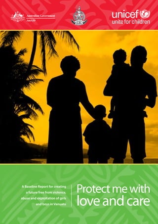 Protect me with love and care • A Baseline Report for Vanuatu • 2008 1
Protectmewith
loveandcare
A Baseline Report for creating
a future free from violence,
abuse and exploitation of girls
and boys in Vanuatu
 