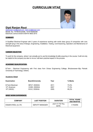 CURRICULUM VITAE
Dipti Ranjan Rout
diptiranjan.npr@gmail.com, dipti.rout@essar.com
Mobile. No.:+919879103496, +919776585298
Electrical Licence:G/GS-E-004181-BEE-2015
SUMMARY
A Qualified Electrical Engineer with 5 years of experience working with world class group of companies with core
strength lying in the area of Design, Engineering, Installation, Testing, Commissioning, Operation and Maintenance of
Electrical equipment.
CAREER OBJECTIVE
To work for the company, where I can actually put to use the knowledge & skills acquiring in the course. It will not only
be helpful to the company but also to me as I will learn practical aspect in the process.
ACADEMIC QUALIFICATION:
B.Tech - Electrical Engineering with First class from Orissa Engineering College, Bhubaneswar–Biju Patnaik
University of Technology, Odisha.
Academic Detail
Examination Board/University Year % Marks
B.Tech-Electrical BPUT, ODISHA 2011 73.4%
12th
(Science) CHSE, ODISHA 2007 71.5%
10th
(HSCE) B.S.E, ODISHA 2005 85.2%
BRIEF WORK EXPERIENCE:
COMPANY LAST POSITION DURATION
TOTAL YEARS
AND MONTHS
ESSAR STEEL (I) LTD. DEPUTY MANAGER
JULY-11 TO TILL
DATE.
5 YEARS
 
