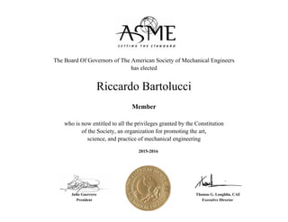 Riccardo Bartolucci
2015-2016
The Board Of Governors of The American Society of Mechanical Engineers
has elected
who is now entitled to all the privileges granted by the Constitution
of the Society, an organization for promoting the art,
science, and practice of mechanical engineering
Member
President
Thomas G. Loughlin, CAE
Executive Director
Julio Guerrero
 