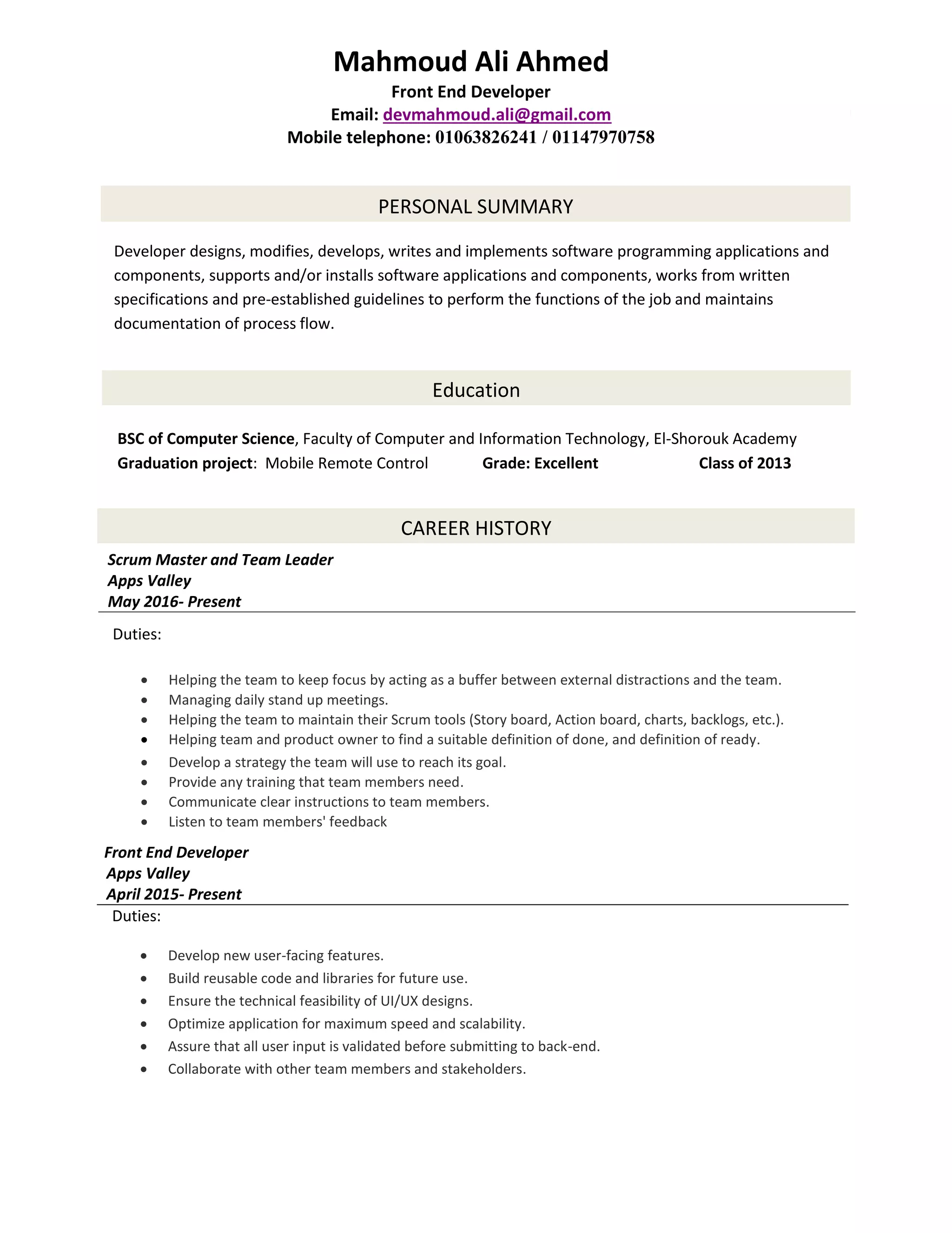 Front End Developer
Apps Valley
April 2015- Present
Duties:
 Develop new user-facing features.
 Build reusable code and libraries for future use.
 Ensure the technical feasibility of UI/UX designs.
 Optimize application for maximum speed and scalability.
 Assure that all user input is validated before submitting to back-end.
 Collaborate with other team members and stakeholders.
Mahmoud Ali Ahmed
Front End Developer
Email: devmahmoud.ali@gmail.com
Mobile telephone: 01063826241 / 01147970758
PERSONAL SUMMARY
Developer designs, modifies, develops, writes and implements software programming applications and
components, supports and/or installs software applications and components, works from written
specifications and pre-established guidelines to perform the functions of the job and maintains
documentation of process flow.
Education
BSC of Computer Science, Faculty of Computer and Information Technology, El-Shorouk Academy
Graduation project: Mobile Remote Control Grade: Excellent Class of 2013
CAREER HISTORY
Scrum Master and Team Leader
Apps Valley
May 2016- Present
Duties:
 Helping the team to keep focus by acting as a buffer between external distractions and the team.
 Managing daily stand up meetings.
 Helping the team to maintain their Scrum tools (Story board, Action board, charts, backlogs, etc.).
 Helping team and product owner to find a suitable definition of done, and definition of ready.
 Develop a strategy the team will use to reach its goal.
 Provide any training that team members need.
 Communicate clear instructions to team members.
 Listen to team members' feedback
 Manage the flow of day-to-day operations
 