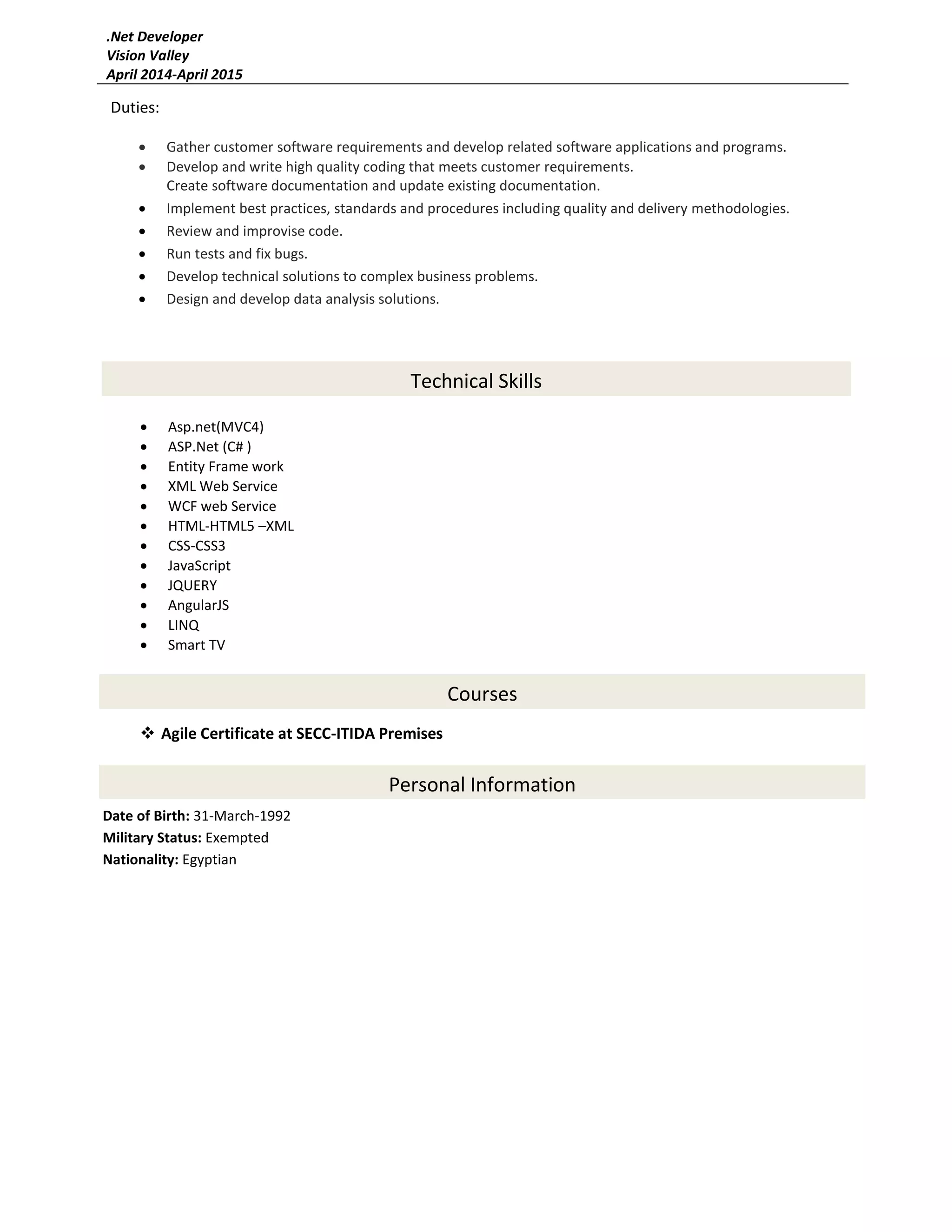  Agile Certificate at SECC-ITIDA Premises
.Net Developer
Vision Valley
April 2014-April 2015
Personal Information
Date of Birth: 31-March-1992
Military Status: Exempted
Nationality: Egyptian
Duties:
 Gather customer software requirements and develop related software applications and programs.
 Develop and write high quality coding that meets customer requirements.
Create software documentation and update existing documentation.
 Implement best practices, standards and procedures including quality and delivery methodologies.
 Review and improvise code.
 Run tests and fix bugs.
 Develop technical solutions to complex business problems.
 Design and develop data analysis solutions.
Technical Skills
 Asp.net(MVC4)
 ASP.Net (C# )
 Entity Frame work
 XML Web Service
 WCF web Service
 HTML-HTML5 –XML
 CSS-CSS3
 JavaScript
 JQUERY
 AngularJS
 LINQ
 Smart TV
Courses
 