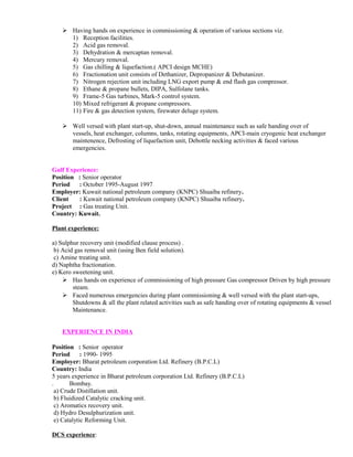  Having hands on experience in commissioning & operation of various sections viz.
1) Reception facilities.
2) Acid gas removal.
3) Dehydration & mercaptan removal.
4) Mercury removal.
5) Gas chilling & liquefaction.( APCI design MCHE)
6) Fractionation unit consists of Dethanizer, Depropanizer & Debutanizer.
7) Nitrogen rejection unit including LNG export pump & end flash gas compressor.
8) Ethane & propane bullets, DIPA, Sulfolane tanks.
9) Frame-5 Gas turbines, Mark-5 control system.
10) Mixed refrigerant & propane compressors.
11) Fire & gas detection system, firewater deluge system.
 Well versed with plant start-up, shut-down, annual maintenance such as safe handing over of
vessels, heat exchanger, columns, tanks, rotating equipments, APCI-main cryogenic heat exchanger
maintenence, Defrosting of liquefaction unit, Debottle necking activities & faced various
emergencies.
Gulf Experience:
Position : Senior operator
Period : October 1995-August 1997
Employer: Kuwait national petroleum company (KNPC) Shuaiba refinery.
Client : Kuwait national petroleum company (KNPC) Shuaiba refinery.
Project : Gas treating Unit.
Country: Kuwait.
Plant experience:
a) Sulphur recovery unit (modified clause process) .
b) Acid gas removal unit (using Ben field solution).
c) Amine treating unit.
d) Naphtha fractionation.
e) Kero sweetening unit.
 Has hands on experience of commissioning of high pressure Gas compressor Driven by high pressure
steam.
 Faced numerous emergencies during plant commissioning & well versed with the plant start-ups,
Shutdowns & all the plant related activities such as safe handing over of rotating equipments & vessel
Maintenance.
EXPERIENCE IN INDIA
Position : Senior operator
Period : 1990- 1995
Employer: Bharat petroleum corporation Ltd. Refinery (B.P.C.L)
Country: India
5 years experience in Bharat petroleum corporation Ltd. Refinery (B.P.C.L)
. Bombay.
a) Crude Distillation unit.
b) Fluidized Catalytic cracking unit.
c) Aromatics recovery unit.
d) Hydro Desulphurization unit.
e) Catalytic Reforming Unit.
DCS experience:
 
