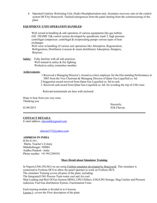  Operated Catalytic Reforming Unit, Hydro Desulphurization unit, Aromatics recovery unit on the control
system DCS by Honeywell. Tackled emergencies from the panel starting from the commissioning of the
plant.
EQUIPMENT/ UNIT OPERATION HANDLED
Well versed in handling & safe operation of various equipments like gas turbine
(GE FRAME 5)& control system developed by speedtronic mark 5, high pressure
centrifugal compressor, centrifugal & reciprocating pumps various types of heat
exchanger.
Well verse in handling of various unit operations like Absorption, Regeneration,
Refrigeration, Distillation (vacuum & steam distillation) Adsorption, Strippers,
Reactors.
Safety: Fully familiar with all safe practices.
Well trained in safety & fire fighting.
Worked as safety committee member.
Achievements:
1.Received a Managing Director’s Award as a best employee for the Out standing Performance in
2003 from the Vice Chairman & Managing Director of Qatar Gas Liquefied co. ltd
2.Suggestion award received from Qatar Gas Liquefied co. ltd in cash.
3. Received cash award from Qatar Gas Liquefied co. ltd. for avoiding the trip of LNG train
Relevant testimonials are here with enclosed.
Hope to hear from you very soon.
Thanking you.
Sincerely,
01/06/2015 H.K.Chavan.
CONTACT DETAILS
E-mail address: chavanhk@gmail.com
chavan1372@yahoo.com
ADDRESS IN INDIA
H.No 8-161,
Marlu, Teacher’s Colony
Mahabubnagar- 509001
Andhra Pradesh - India
Phone number +91 9912389391
More Detail about Simulator Training
In Nigeria LNG (NLNG) we are using UniSim simulator developed by Honeywell. This simulator is
connected to Foxboro DCS to allow the panel operator to work on Foxboro DCS.
The simulator Training covers all parts of the plant, including:
The Integrated LNG Process Train water cool and Air cool.
Ship Loading and Boil Of Gas System (BOG), LPG Chillers, LNG/LPG Storage, Slug Catcher and Pressure
reduction, Fuel Gas distribution System, Fractionation Units.
Each training module is divided in to 6 lessons
Lesson 1: covers the Flow description of the plant.
 