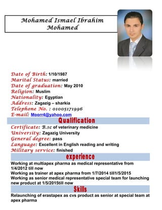 Date of Birth: 1/10/1987
Marital Status: married
Date of graduation: May 2010
Religion: Muslim
Nationality: Egyptian
Address: Zagazig – sharkia
Telephone No. : 01005171996
E-mail: Moorr4@yahoo.com
Certificate: B.sc of veterinary medicine
University: Zagazig University
General degree: pass
Language: Excellent in English reading and writing
Military service: finished
Working at multiapex pharma as medical representative from
1/4/2012 till now
Working as trainer at apex pharma from 1/7/2014 till1/5/2015
Working as senior medical representative special team for launching
new product at 1/5/2015till now
Relaunching of erastapex as cvs product as senior at special team at
apex pharma
Mohamed Ismael Ibrahim
Mohamed
 