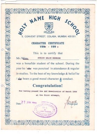 L,}
d$*r'tHt'5, CONVENTSTREET,COLABA,MUMBAI4OOOO1.
CEARACTERCERTIFICATE
199s - 199 s
This is to certifv that
Mr.l
wasa bonafidestudentof the school.Duringthe
yearhe/sSe waspunctualin attendance& regular
in studies.To thebestof my knowledge& beliefhe
/ ilApbearsa goodmoralcharacterB conduct.
r;!
Congratulation!
For having passed the
at the
SSC Dcamlnation of l{arch 1999
f,irst attempt.
lA? Jltru,
Datei ipal
II'r-- I .LcR: Gag1lgy .-t
,:;
!7. - -J ' '
/ ,
! v v _ - 1 , , r , t si . . , ! v v - - J . , , h
; "
'tl
;i. t rrHt.a(.l'", j.
 