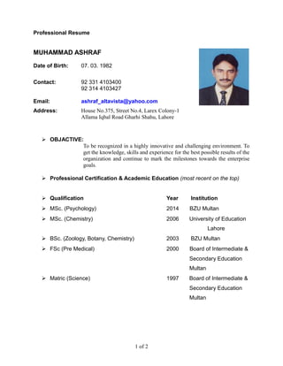 Professional Resume
MUHAMMAD ASHRAF
Date of Birth: 07. 03. 1982
Contact: 92 331 4103400
92 314 4103427
Email: ashraf_altavista@yahoo.com
Address: House No.375, Street No.4, Larex Colony-1
Allama Iqbal Road Gharhi Shahu, Lahore
 OBJACTIVE:
To be recognized in a highly innovative and challenging environment. To
get the knowledge, skills and experience for the best possible results of the
organization and continue to mark the milestones towards the enterprise
goals.
 Professional Certification & Academic Education (most recent on the top)
 Qualification Year Institution
 MSc. (Psychology) 2014 BZU Multan
 MSc. (Chemistry) 2006 University of Education
Lahore
 BSc. (Zoology, Botany, Chemistry) 2003 BZU Multan
 FSc (Pre Medical) 2000 Board of Intermediate &
Secondary Education
Multan
 Matric (Science) 1997 Board of Intermediate &
Secondary Education
Multan
1 of 2
 