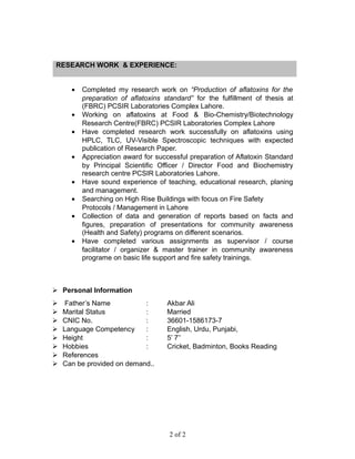 RESEARCH WORK & EXPERIENCE:
• Completed my research work on “Production of aflatoxins for the
preparation of aflatoxins standard” for the fulfillment of thesis at
(FBRC) PCSIR Laboratories Complex Lahore.
• Working on aflatoxins at Food & Bio-Chemistry/Biotechnology
Research Centre(FBRC) PCSIR Laboratories Complex Lahore
• Have completed research work successfully on aflatoxins using
HPLC, TLC, UV-Visible Spectroscopic techniques with expected
publication of Research Paper.
• Appreciation award for successful preparation of Aflatoxin Standard
by Principal Scientific Officer / Director Food and Biochemistry
research centre PCSIR Laboratories Lahore.
• Have sound experience of teaching, educational research, planing
and management.
• Searching on High Rise Buildings with focus on Fire Safety
Protocols / Management in Lahore
• Collection of data and generation of reports based on facts and
figures, preparation of presentations for community awareness
(Health and Safety) programs on different scenarios.
• Have completed various assignments as supervisor / course
facilitator / organizer & master trainer in community awareness
programe on basic life support and fire safety trainings.
 Personal Information
 Father’s Name : Akbar Ali
 Marital Status : Married
 CNIC No. : 36601-1586173-7
 Language Competency : English, Urdu, Punjabi,
 Height : 5’ 7’’
 Hobbies : Cricket, Badminton, Books Reading
 References…
 Can be provided on demand..
2 of 2
 