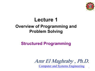 Lecture 1
Overview of Programming and
Problem Solving
Structured Programming
1
Amr El Maghraby , Ph.D.
Computer and Systems Engineering
 