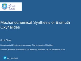 Mechanochemical Synthesis of Bismuth
Oxyhalides
Scott Shaw
Department of Physics and Astronomy, The University of Sheffield
Summer Research Presentation, ISL Meeting, Sheffield, UK, 26 September 2014.
ISL_Sheﬃeld	
 