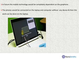In future the mobile technology would be completely dependent on the graphene.
The phones would be connected on the laptop and computer without any device & then the
work can be done on the laptop.
NanoSmiths
 