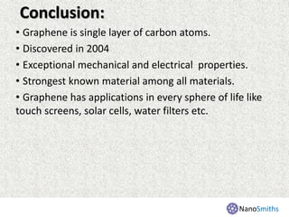 Conclusion:
• Graphene is single layer of carbon atoms.
• Discovered in 2004
• Exceptional mechanical and electrical properties.
• Strongest known material among all materials.
• Graphene has applications in every sphere of life like
touch screens, solar cells, water filters etc.
NanoSmiths
 
