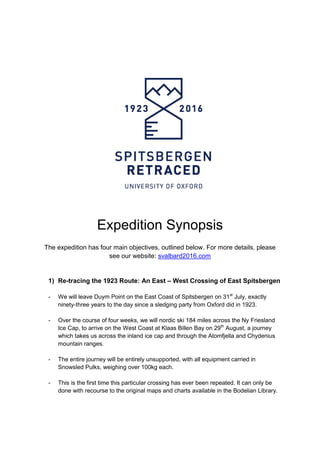 Expedition Synopsis
The expedition has four main objectives, outlined below. For more details, please
see our website: svalbard2016.com
1) Re-tracing the 1923 Route: An East – West Crossing of East Spitsbergen
- We will leave Duym Point on the East Coast of Spitsbergen on 31st
July, exactly
ninety-three years to the day since a sledging party from Oxford did in 1923.
- Over the course of four weeks, we will nordic ski 184 miles across the Ny Friesland
Ice Cap, to arrive on the West Coast at Klaas Billen Bay on 29th
August, a journey
which takes us across the inland ice cap and through the Atomfjella and Chydenius
mountain ranges.
- The entire journey will be entirely unsupported, with all equipment carried in
Snowsled Pulks, weighing over 100kg each.
- This is the first time this particular crossing has ever been repeated. It can only be
done with recourse to the original maps and charts available in the Bodelian Library.
 