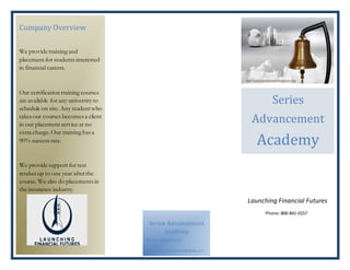 Company Overview
We provide training and
placement for students interested
in financial careers.
Our certification training courses
are available for any university to
schedule on site. Any student who
takes our courses becomes a client
in our placement service at no
extra charge.Our training has a
90% success rate.
We provide support for test
retakes up to one year afterthe
course. We also do placements in
the insurance industry.
Launching Financial Futures
Phone:800-841-0157
Series Advancement
Academy
Phone: 800-841-0157
www.seriesadvancementacademy.com
Series
Advancement
Academy
 