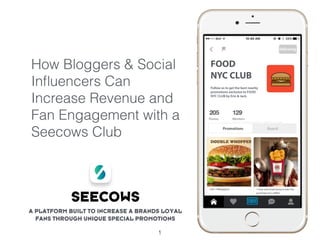 How Bloggers & Social
Inﬂuencers Can
Increase Revenue and
Fan Engagement with a
Seecows Club
1
A PLATFORM BUILT TO INCREASE A BRANDS LOYAL
FANS THROUGH UNIQUE SPECIAL PROMOTIONS
FOOD
NYC CLUB
Follow us to get the best nearby
promotions exclusive to FOOD
NYC CLUB by Erin & Jack.
SEECOWS
 