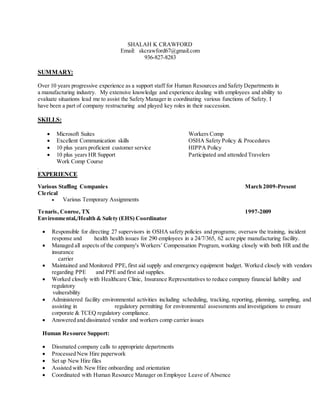 SHALAH K CRAWFORD
Email: skcrawford67@gmail.com
936-827-8283
SUMMARY:
Over 10 years progressive experience as a support staff for Human Resources and Safety Departments in
a manufacturing industry. My extensive knowledge and experience dealing with employees and ability to
evaluate situations lead me to assist the Safety Manager in coordinating various functions of Safety. I
have been a part of company restructuring and played key roles in their succession.
SKILLS:
 Microsoft Suites Workers Comp
 Excellent Communication skills OSHA Safety Policy & Procedures
 10 plus years proficient customer service HIPPA Policy
 10 plus years HR Support Participated and attended Travelers
Work Comp Course
.
EXPERIENCE
Various Staffing Companies March 2009-Present
Clerical
 Various Temporary Assignments
Tenaris, Conroe, TX 1997-2009
Environmental,/Health & Safety (EHS) Coordinator
 Responsible for directing 27 supervisors in OSHA safety policies and programs; oversaw the training, incident
response and health health issues for 290 employees in a 24/7/365, 62 acre pipe manufacturing facility.
 Managed all aspects of the company's Workers’ Compensation Program, working closely with both HR and the
insurance
carrier
 Maintained and Monitored PPE,first aid supply and emergency equipment budget. Worked closely with vendors
regarding PPE and PPE and first aid supplies.
 Worked closely with Healthcare Clinic, Insurance Representatives to reduce company financial liability and
regulatory
vulnerability
 Administered facility environmental activities including scheduling, tracking, reporting, planning, sampling, and
assisting in regulatory permitting for environmental assessments and investigations to ensure
corporate & TCEQ regulatory compliance.
 Answered and dissimated vendor and workers comp carrier issues
Human Resource Support:
 Dissmated company calls to appropriate departments
 Processed New Hire paperwork
 Set up New Hire files
 Assisted with New Hire onboarding and orientation
 Coordinated with Human Resource Manager on Employee Leave of Absence
 