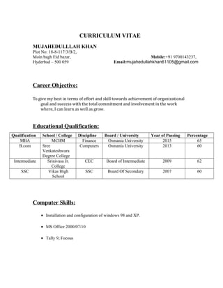 CURRICULUM VITAE
MUJAHEDULLLAH KHAN
Plot No: 18-8-117/3/B/2,
Moin bagh Eid bazar, Mobile:+91 9700143237,
Hyderbad – 500 059 Email:mujahedullahkhan61105@gmail.com
Career Objective:
To give my best in terms of effort and skill towards achievement of organizational
goal and success with the total commitment and involvement in the work
where, I can learn as well as grow.
Educational Qualification:
Qualification School / College Discipline Board / University Year of Passing Percentage
MBA MCBM Finance Osmania University 2015 65
B.com Sree
Venkateshwara
Degree College
Computers Osmania University 2013 60
Intermediate Srinivasa Jr.
College
CEC Board of Intermediate 2009 62
SSC Vikas High
School
SSC Board Of Secondary 2007 60
Computer Skills:
• Installation and configuration of windows 98 and XP.
• MS Office 2000/07/10
• Tally 9, Focous
 