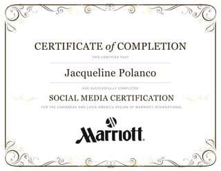 CERTIFICATE of COMPLETION
THIS CERTIFIES THAT
Jacqueline Polanco
HAS SUCCESSFULLY COMPLETED
SOCIAL MEDIA CERTIFICATION
FOR THE CARIBBEAN AND LATIN AMERICA REGION OF MARRIOTT INTERNATIONAL
 